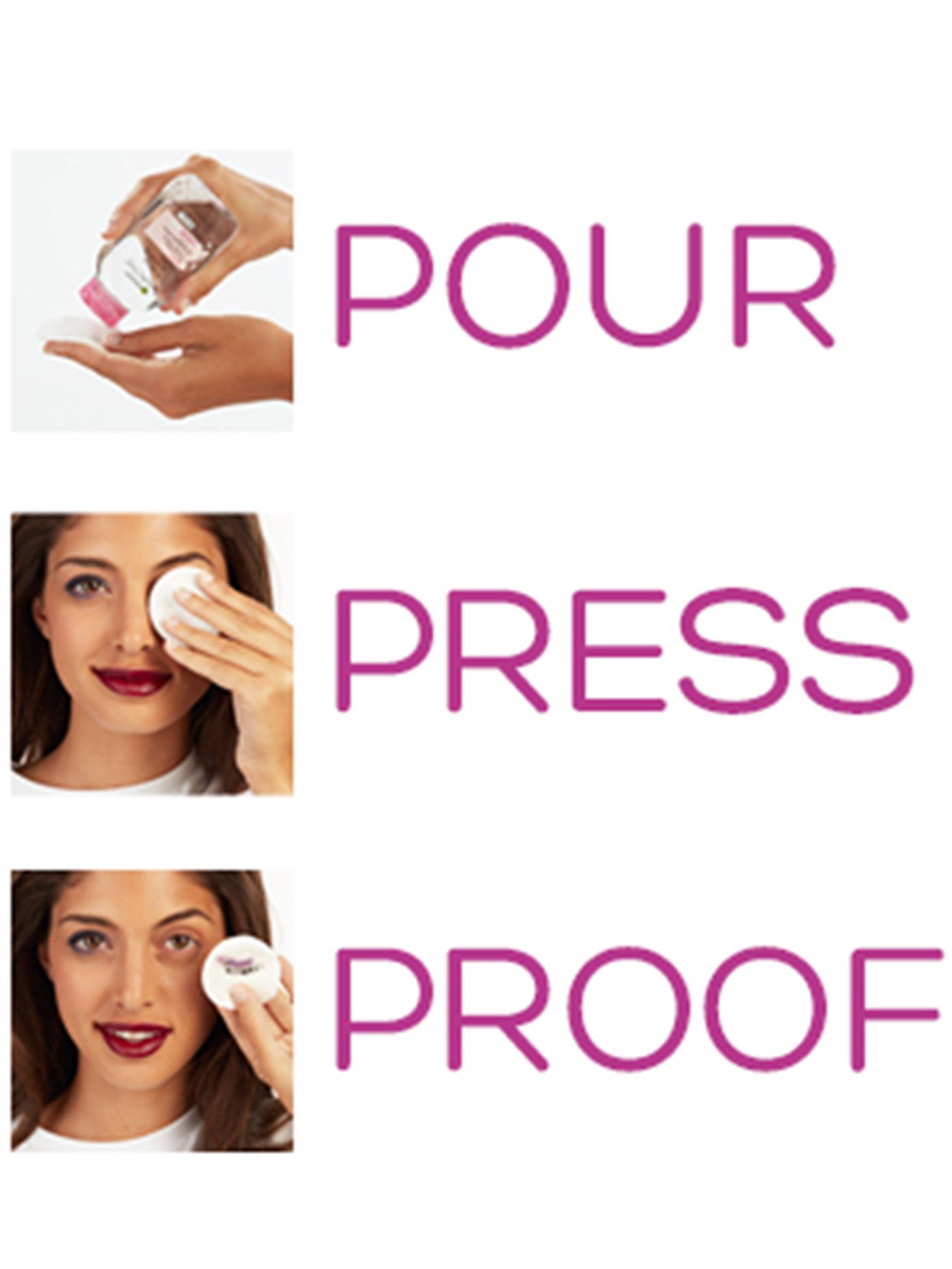 Triptych of one-word directions in pink and examples. Pour: Micellar Cleansing Water is dabbed on a makeup removal pad. Press: the pad is applied to the eye of a woman with heavy makeup. Proof: The pad is held up before the woman with the makeup removed from her eye and deposited on the pad.